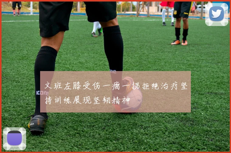 文班左膝受伤一瘸一拐拒绝治疗坚持训练展现坚韧精神