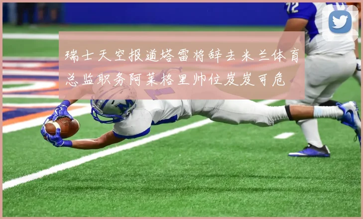 瑞士天空报道塔雷将辞去米兰体育总监职务阿莱格里帅位岌岌可危