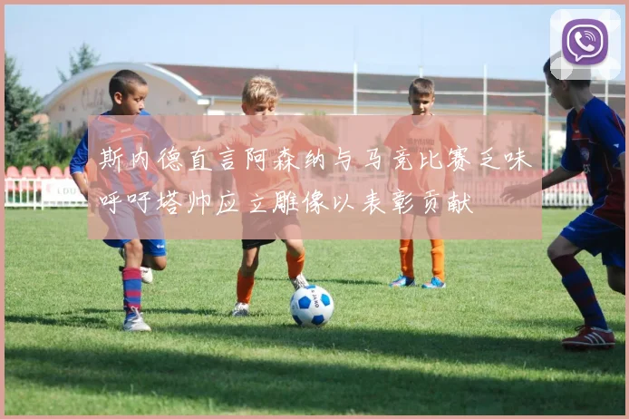 斯内德直言阿森纳与马竞比赛乏味呼吁塔帅应立雕像以表彰贡献