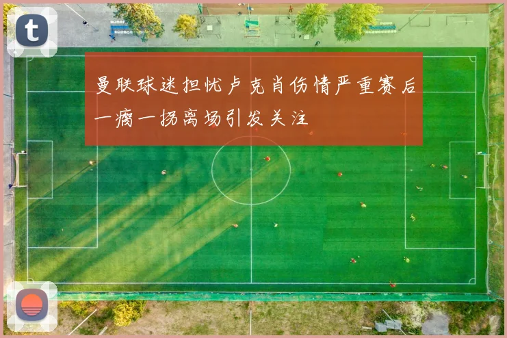 曼联球迷担忧卢克肖伤情严重赛后一瘸一拐离场引发关注
