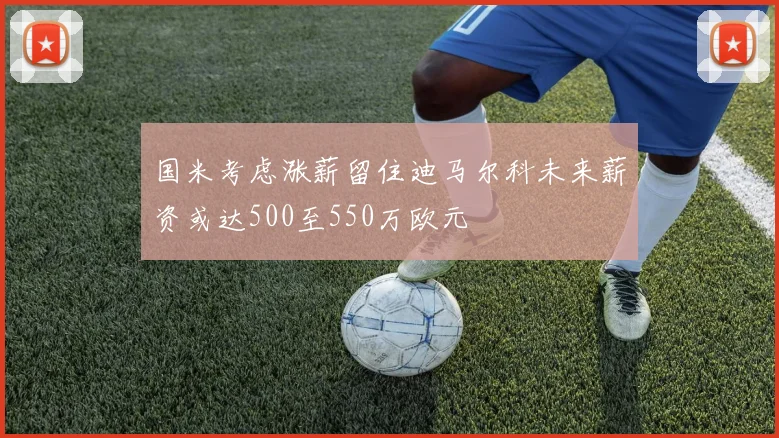 国米考虑涨薪留住迪马尔科未来薪资或达500至550万欧元
