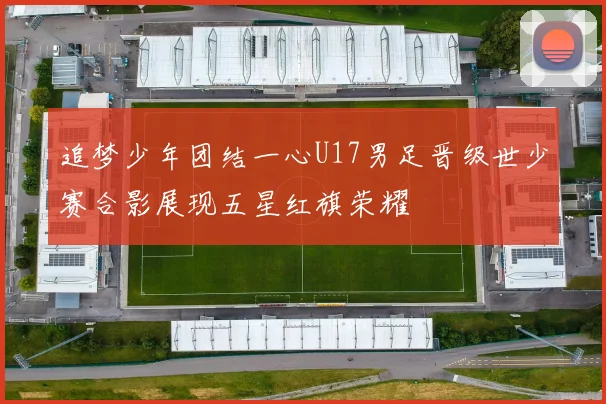 追梦少年团结一心U17男足晋级世少赛合影展现五星红旗荣耀