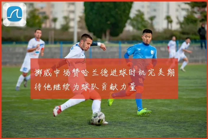挪威中场赞哈兰德进球时机完美期待他继续为球队贡献力量
