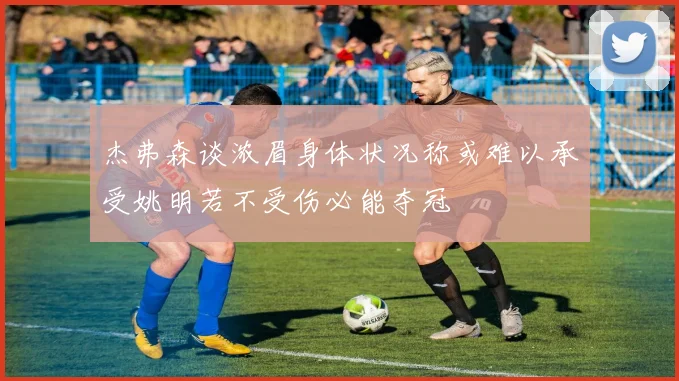 杰弗森谈浓眉身体状况称或难以承受姚明若不受伤必能夺冠