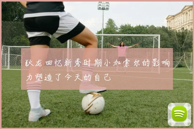 狄龙回忆新秀时期小加索尔的影响力塑造了今天的自己