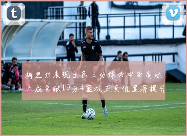 梅里尔表现出色三分球命中率高达六成贡献19分4篮板正负值显著提升