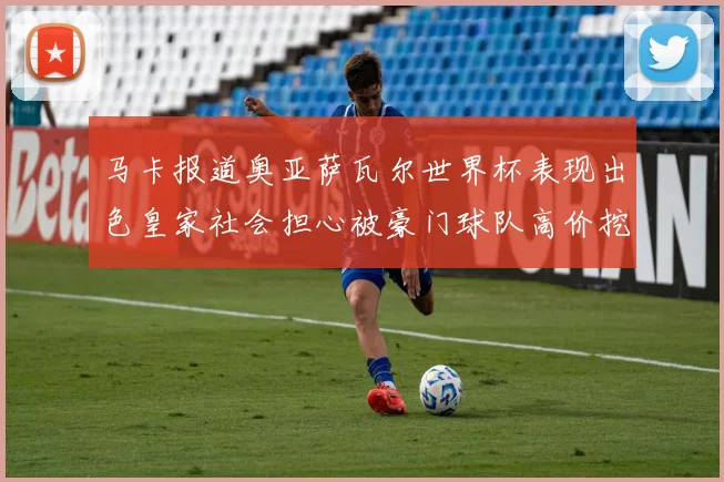 马卡报道奥亚萨瓦尔世界杯表现出色皇家社会担心被豪门球队高价挖角