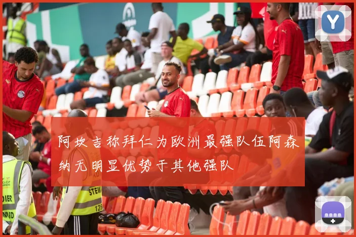 阿坎吉称拜仁为欧洲最强队伍阿森纳无明显优势于其他强队