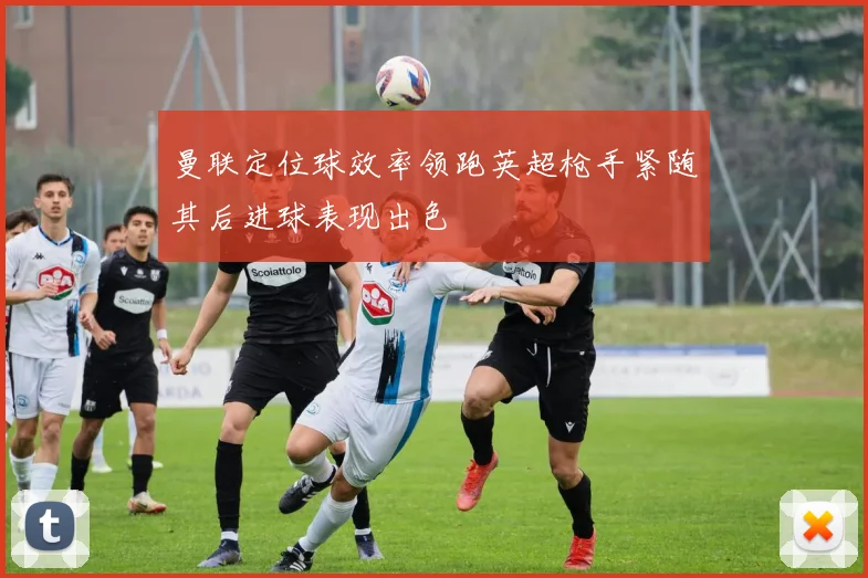 曼联定位球效率领跑英超枪手紧随其后进球表现出色