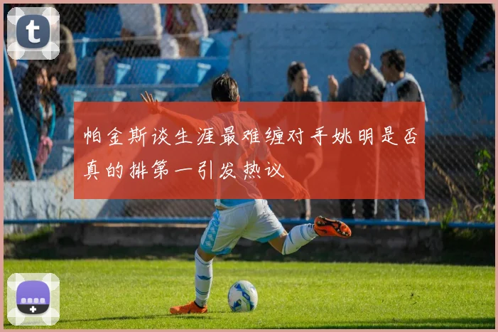 帕金斯谈生涯最难缠对手姚明是否真的排第一引发热议