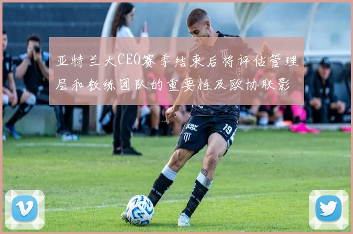 亚特兰大CEO赛季结束后将评估管理层和教练团队的重要性及欧协联影响