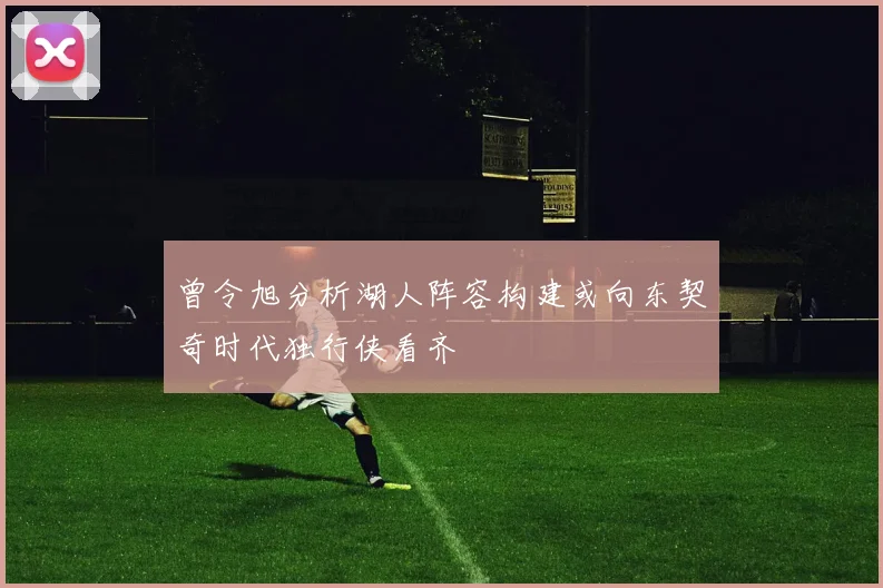 曾令旭分析湖人阵容构建或向东契奇时代独行侠看齐
