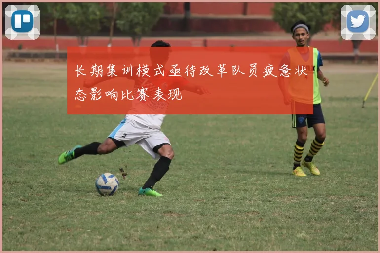 长期集训模式亟待改革队员疲惫状态影响比赛表现
