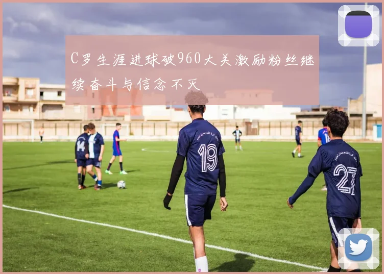 C罗生涯进球破960大关激励粉丝继续奋斗与信念不灭