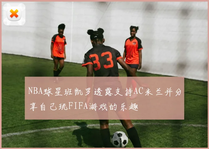NBA球星班凯罗透露支持AC米兰并分享自己玩FIFA游戏的乐趣