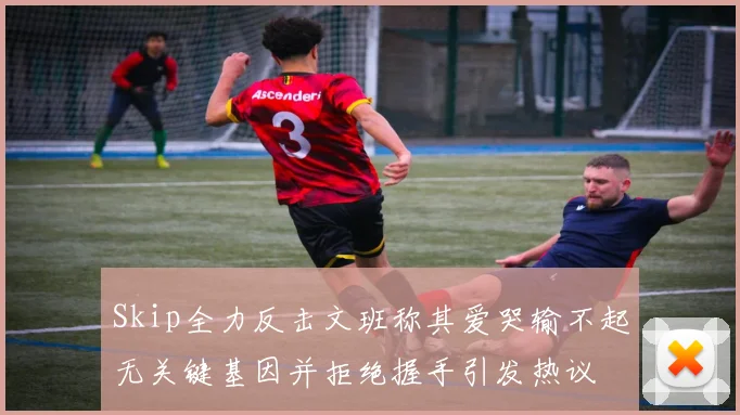 Skip全力反击文班称其爱哭输不起无关键基因并拒绝握手引发热议
