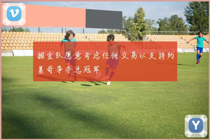 掘金队愿意考虑任何交易以支持约基奇争夺总冠军