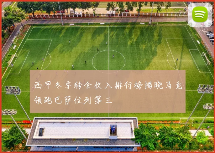 西甲冬季转会收入排行榜揭晓马竞领跑巴萨位列第三