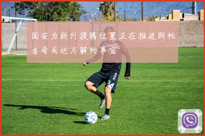 国安为新外援腾位置正在推进斯帕吉奇或达万解约事宜