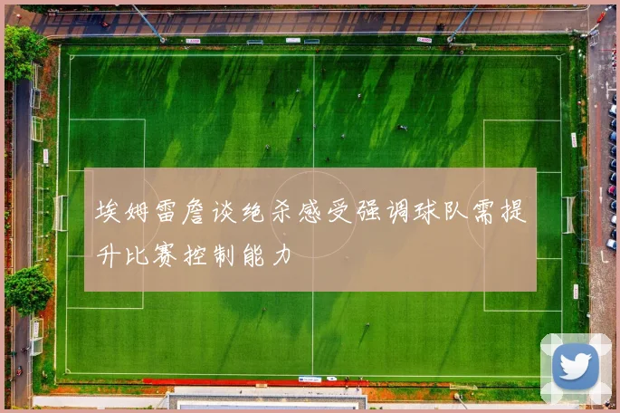 埃姆雷詹谈绝杀感受强调球队需提升比赛控制能力