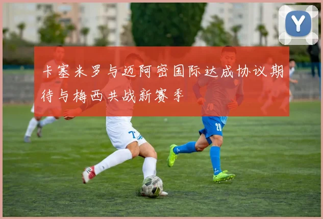 卡塞米罗与迈阿密国际达成协议期待与梅西共战新赛季