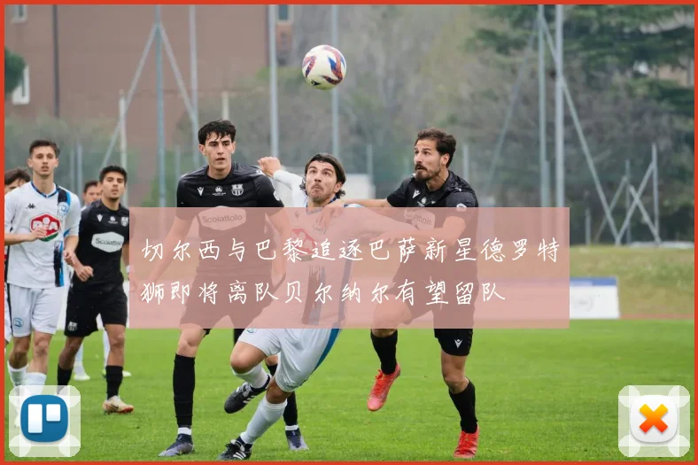 切尔西与巴黎追逐巴萨新星德罗特狮即将离队贝尔纳尔有望留队