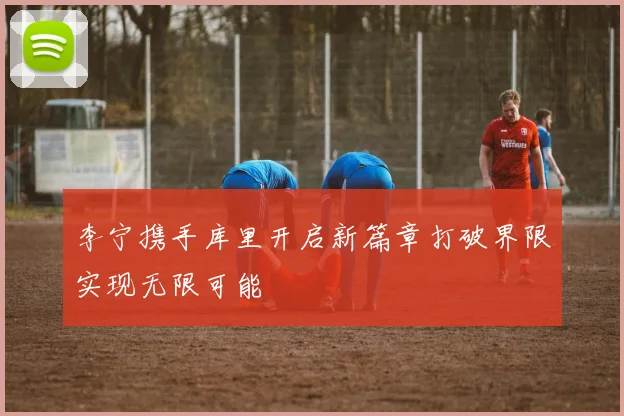 李宁携手库里开启新篇章打破界限实现无限可能