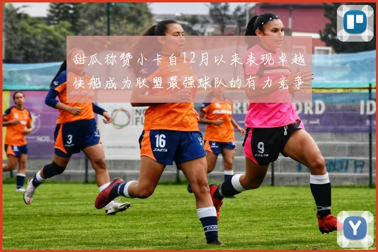 甜瓜称赞小卡自12月以来表现卓越快船成为联盟最强球队的有力竞争者