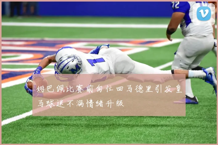 姆巴佩比赛前匆忙回马德里引发皇马球迷不满情绪升级