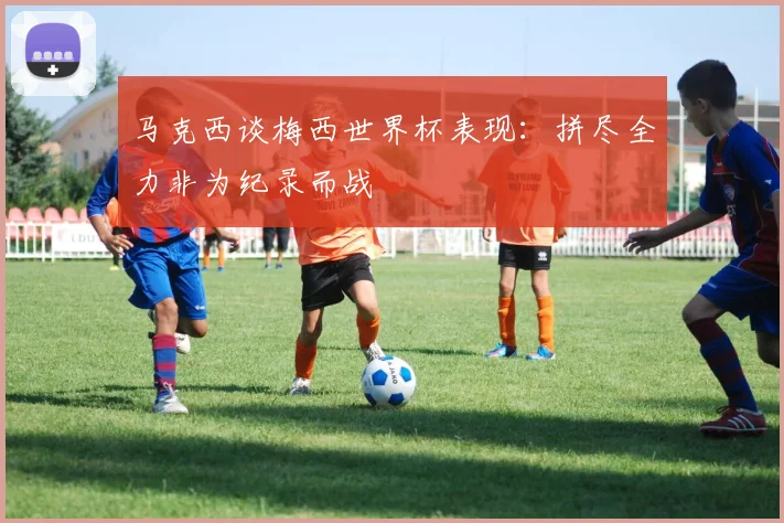 马克西谈梅西世界杯表现：拼尽全力非为纪录而战