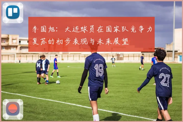 李国旭：大连球员在国家队竞争力复苏的初步表现与未来展望