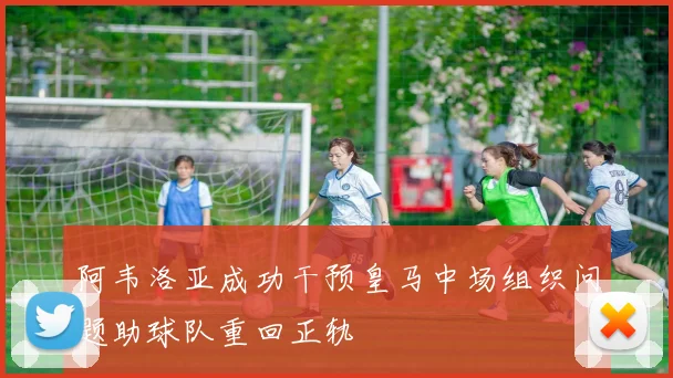阿韦洛亚成功干预皇马中场组织问题助球队重回正轨