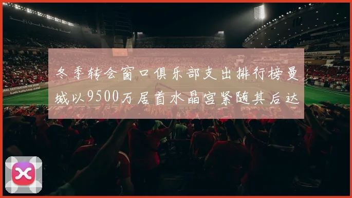 冬季转会窗口俱乐部支出排行榜曼城以9500万居首水晶宫紧随其后达8970万