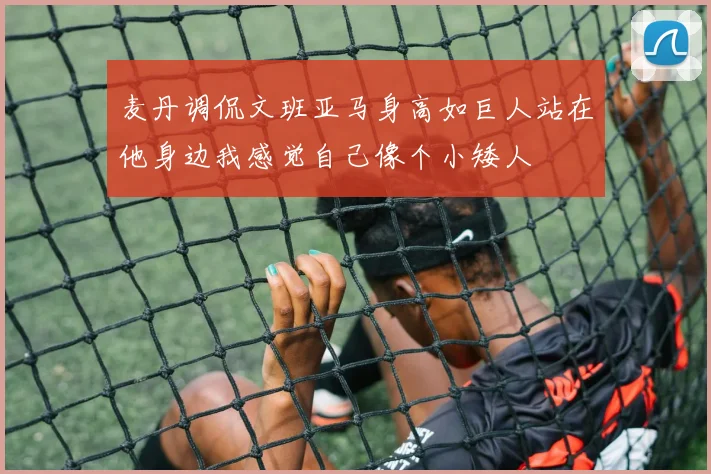 麦丹调侃文班亚马身高如巨人站在他身边我感觉自己像个小矮人