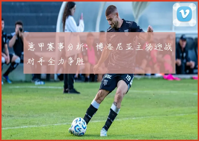 意甲赛事分析：博洛尼亚主场迎战对手全力争胜